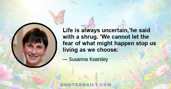 Life is always uncertain,'he said with a shrug. 'We cannot let the fear of what might happen stop us living as we choose.