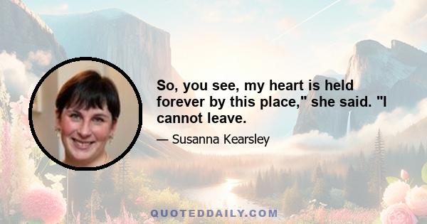 So, you see, my heart is held forever by this place, she said. I cannot leave.