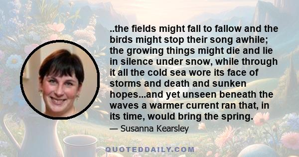 ..the fields might fall to fallow and the birds might stop their song awhile; the growing things might die and lie in silence under snow, while through it all the cold sea wore its face of storms and death and sunken