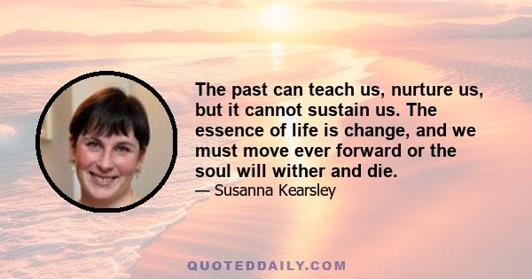 The past can teach us, nurture us, but it cannot sustain us. The essence of life is change, and we must move ever forward or the soul will wither and die.