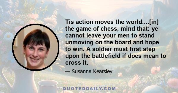 Tis action moves the world....[in] the game of chess, mind that: ye cannot leave your men to stand unmoving on the board and hope to win. A soldier must first step upon the battlefield if does mean to cross it.