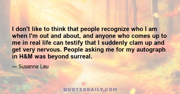 I don't like to think that people recognize who I am when I'm out and about, and anyone who comes up to me in real life can testify that I suddenly clam up and get very nervous. People asking me for my autograph in H&M