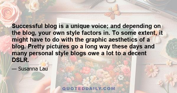 Successful blog is a unique voice; and depending on the blog, your own style factors in. To some extent, it might have to do with the graphic aesthetics of a blog. Pretty pictures go a long way these days and many