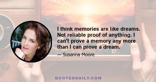 I think memories are like dreams. Not reliable proof of anything. I can't prove a memory any more than I can prove a dream.