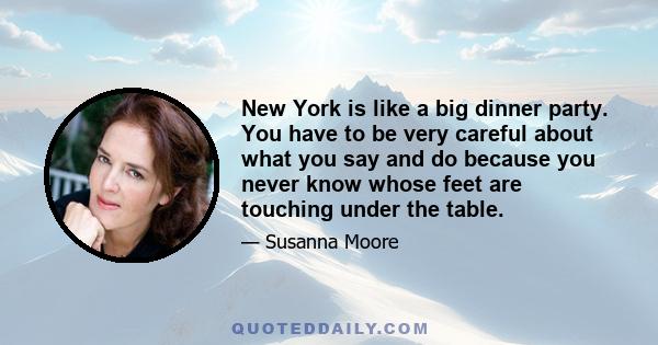 New York is like a big dinner party. You have to be very careful about what you say and do because you never know whose feet are touching under the table.