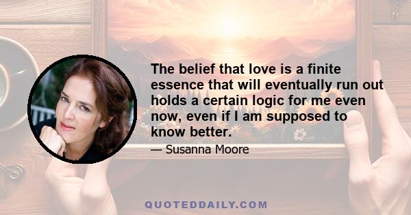 The belief that love is a finite essence that will eventually run out holds a certain logic for me even now, even if I am supposed to know better.