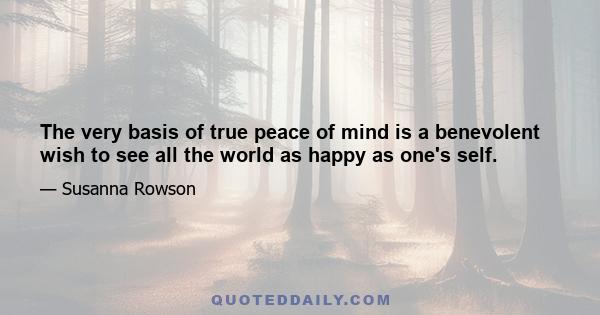 The very basis of true peace of mind is a benevolent wish to see all the world as happy as one's self.