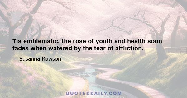 Tis emblematic, the rose of youth and health soon fades when watered by the tear of affliction.