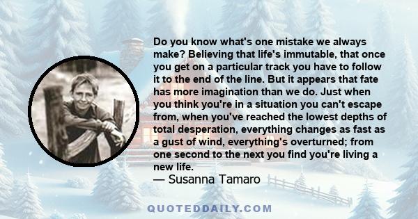 Do you know what's one mistake we always make? Believing that life's immutable, that once you get on a particular track you have to follow it to the end of the line. But it appears that fate has more imagination than we 