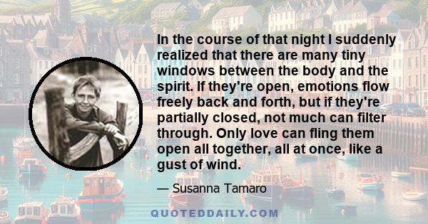 In the course of that night I suddenly realized that there are many tiny windows between the body and the spirit. If they're open, emotions flow freely back and forth, but if they're partially closed, not much can