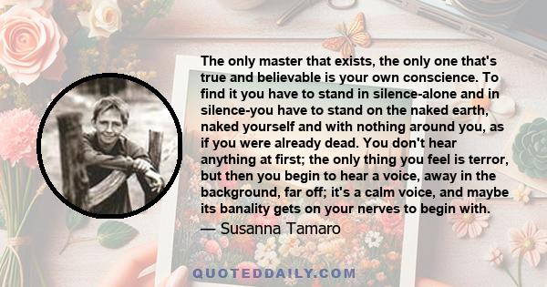 The only master that exists, the only one that's true and believable is your own conscience. To find it you have to stand in silence-alone and in silence-you have to stand on the naked earth, naked yourself and with