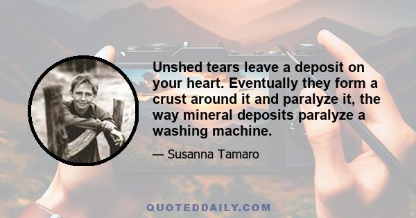 Unshed tears leave a deposit on your heart. Eventually they form a crust around it and paralyze it, the way mineral deposits paralyze a washing machine.