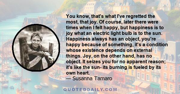 You know, that's what I've regretted the most, that joy. Of course, later there were times when I felt happy, but happiness is to joy what an electric light bulb is to the sun. Happiness always has an object, you're