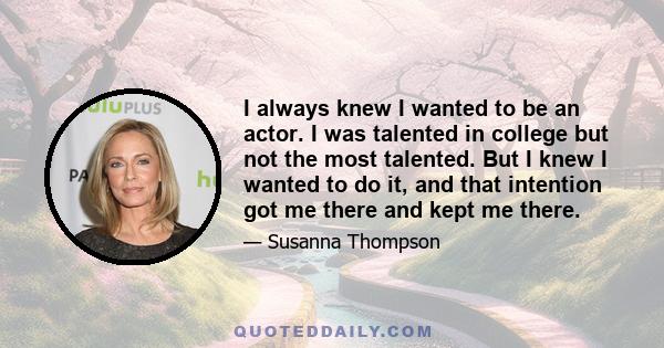 I always knew I wanted to be an actor. I was talented in college but not the most talented. But I knew I wanted to do it, and that intention got me there and kept me there.