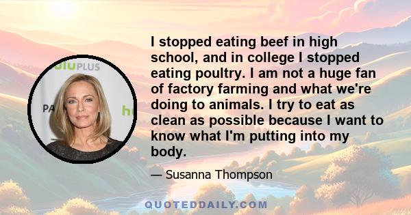 I stopped eating beef in high school, and in college I stopped eating poultry. I am not a huge fan of factory farming and what we're doing to animals. I try to eat as clean as possible because I want to know what I'm