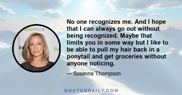 No one recognizes me. And I hope that I can always go out without being recognized. Maybe that limits you in some way but I like to be able to pull my hair back in a ponytail and get groceries without anyone noticing.