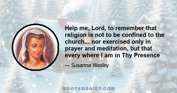 Help me, Lord, to remember that religion is not to be confined to the church... nor exercised only in prayer and meditation, but that every where I am in Thy Presence