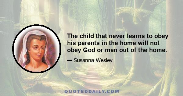 The child that never learns to obey his parents in the home will not obey God or man out of the home.