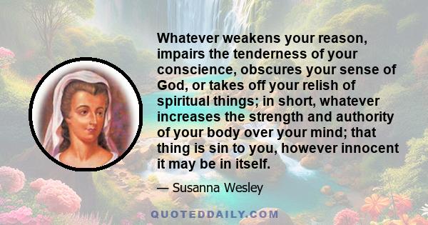 Whatever weakens your reason, impairs the tenderness of your conscience, obscures your sense of God, or takes off your relish of spiritual things; in short, whatever increases the strength and authority of your body