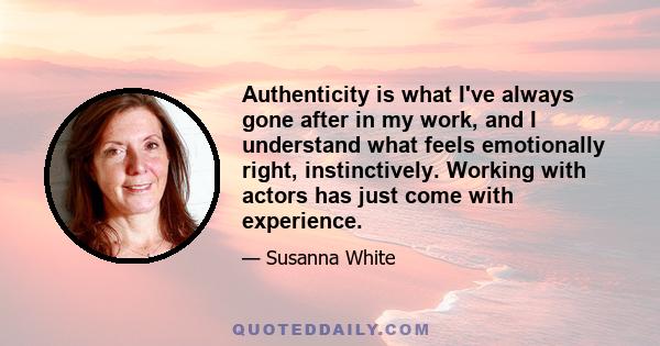 Authenticity is what I've always gone after in my work, and I understand what feels emotionally right, instinctively. Working with actors has just come with experience.