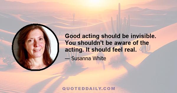 Good acting should be invisible. You shouldn't be aware of the acting. It should feel real.