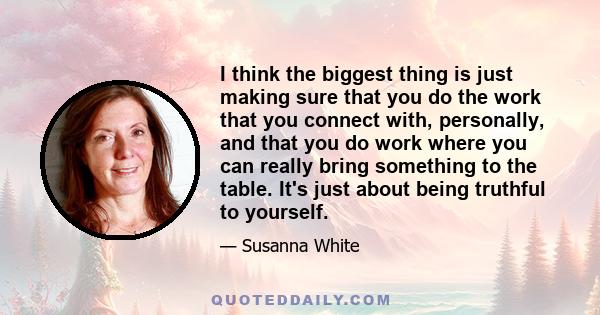 I think the biggest thing is just making sure that you do the work that you connect with, personally, and that you do work where you can really bring something to the table. It's just about being truthful to yourself.