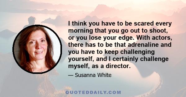 I think you have to be scared every morning that you go out to shoot, or you lose your edge. With actors, there has to be that adrenaline and you have to keep challenging yourself, and I certainly challenge myself, as a 