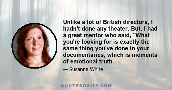 Unlike a lot of British directors, I hadn't done any theater. But, I had a great mentor who said, What you're looking for is exactly the same thing you've done in your documentaries, which is moments of emotional truth.