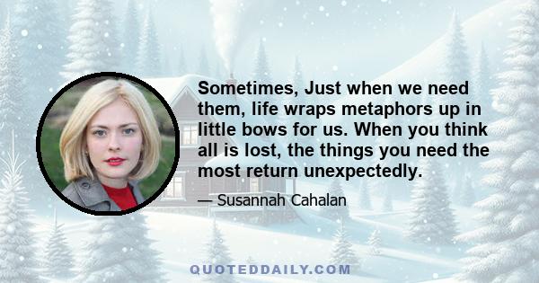 Sometimes, Just when we need them, life wraps metaphors up in little bows for us. When you think all is lost, the things you need the most return unexpectedly.