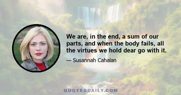 We are, in the end, a sum of our parts, and when the body fails, all the virtues we hold dear go with it.