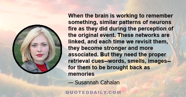 When the brain is working to remember something, similar patterns of neurons fire as they did during the perception of the original event. These networks are linked, and each time we revisit them, they become stronger