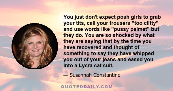 You just don't expect posh girls to grab your tits, call your trousers too clitty and use words like pussy pelmet but they do. You are so shocked by what they are saying that by the time you have recovered and thought