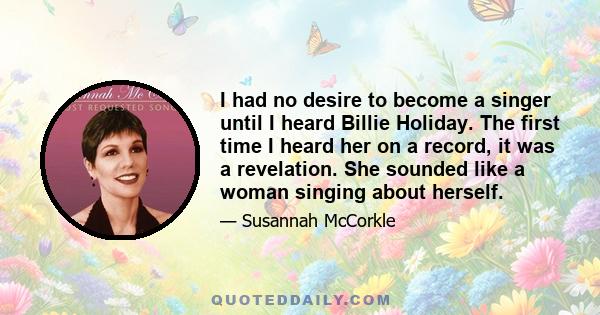 I had no desire to become a singer until I heard Billie Holiday. The first time I heard her on a record, it was a revelation. She sounded like a woman singing about herself.