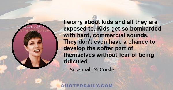 I worry about kids and all they are exposed to. Kids get so bombarded with hard, commercial sounds. They don't even have a chance to develop the softer part of themselves without fear of being ridiculed.