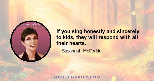 If you sing honestly and sincerely to kids, they will respond with all their hearts.