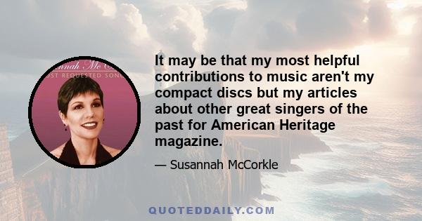 It may be that my most helpful contributions to music aren't my compact discs but my articles about other great singers of the past for American Heritage magazine.