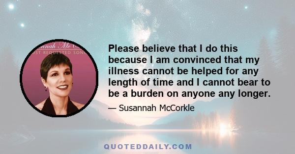 Please believe that I do this because I am convinced that my illness cannot be helped for any length of time and I cannot bear to be a burden on anyone any longer.