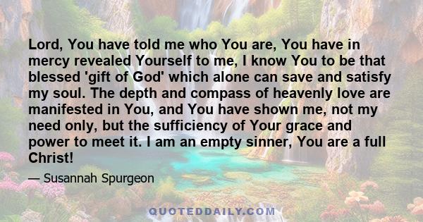 Lord, You have told me who You are, You have in mercy revealed Yourself to me, I know You to be that blessed 'gift of God' which alone can save and satisfy my soul. The depth and compass of heavenly love are manifested