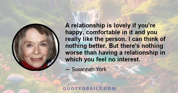 A relationship is lovely if you're happy, comfortable in it and you really like the person. I can think of nothing better. But there's nothing worse than having a relationship in which you feel no interest.