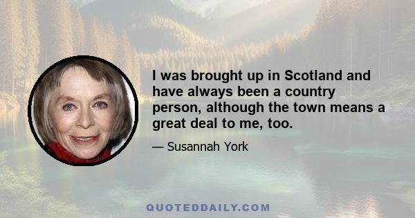 I was brought up in Scotland and have always been a country person, although the town means a great deal to me, too.