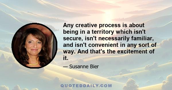 Any creative process is about being in a territory which isn't secure, isn't necessarily familiar, and isn't convenient in any sort of way. And that's the excitement of it.