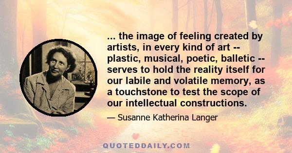 ... the image of feeling created by artists, in every kind of art -- plastic, musical, poetic, balletic -- serves to hold the reality itself for our labile and volatile memory, as a touchstone to test the scope of our