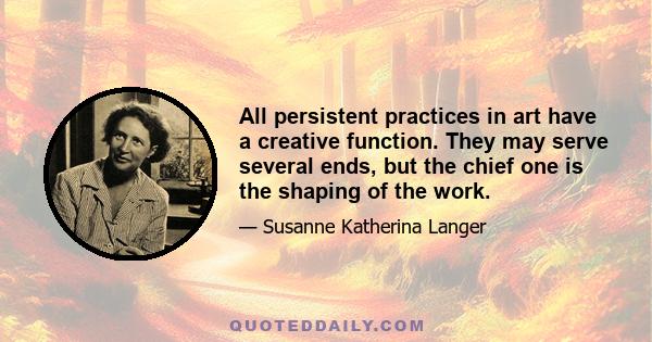 All persistent practices in art have a creative function. They may serve several ends, but the chief one is the shaping of the work.