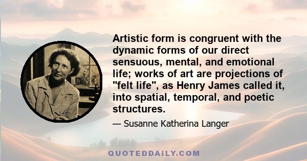 Artistic form is congruent with the dynamic forms of our direct sensuous, mental, and emotional life; works of art are projections of felt life, as Henry James called it, into spatial, temporal, and poetic structures.