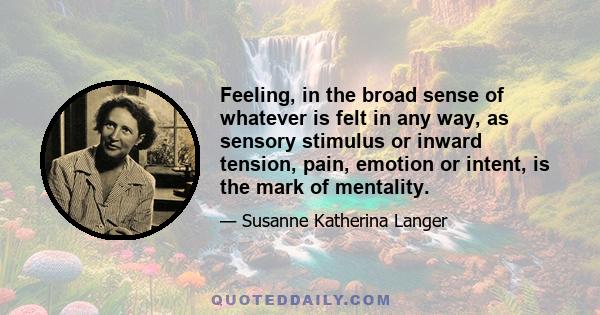 Feeling, in the broad sense of whatever is felt in any way, as sensory stimulus or inward tension, pain, emotion or intent, is the mark of mentality.