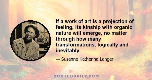 If a work of art is a projection of feeling, its kinship with organic nature will emerge, no matter through how many transformations, logically and inevitably.