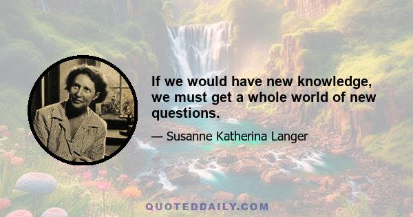 If we would have new knowledge, we must get a whole world of new questions.