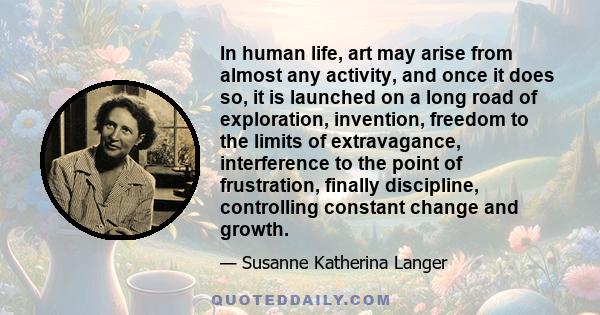 In human life, art may arise from almost any activity, and once it does so, it is launched on a long road of exploration, invention, freedom to the limits of extravagance, interference to the point of frustration,