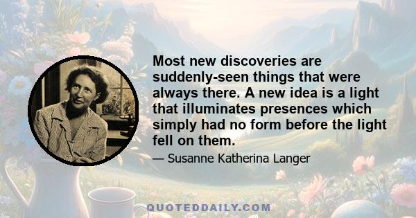 Most new discoveries are suddenly-seen things that were always there. A new idea is a light that illuminates presences which simply had no form before the light fell on them.