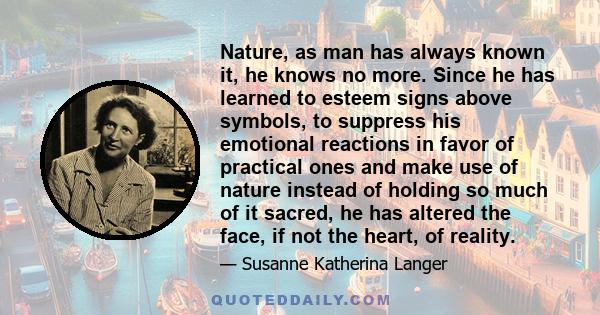 Nature, as man has always known it, he knows no more. Since he has learned to esteem signs above symbols, to suppress his emotional reactions in favor of practical ones and make use of nature instead of holding so much